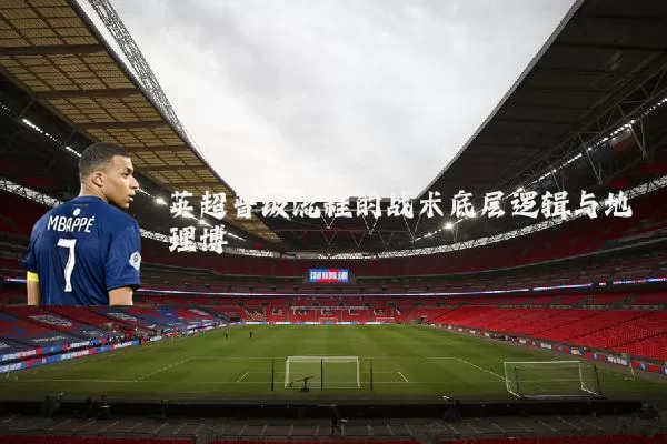 英超晋级流程的战术底层逻辑与地理博弈
