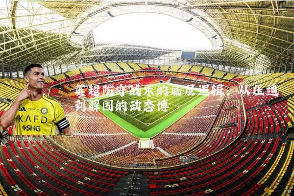 英超防守战术的底层逻辑:从压迫到解围的动态博弈