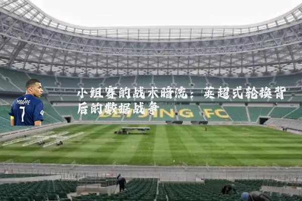 小组赛的战术暗流:英超式轮换背后的数据战争